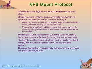 | (OS: Operating Systems) | (File-System Implementation) | 43
NFS Mount Protocol
Establishes initial logical connection between server and
client.
Mount operation includes name of remote directory to be
mounted and name of server machine storing it.
 Mount request is mapped to corresponding RPC and forwarded
to mount server running on server machine.
 Export list – specifies local file systems that server exports for
mounting, along with names of machines that are permitted to
mount them.
Following a mount request that conforms to its export list,
the server returns a file handle—a key for further accesses.
File handle – a file-system identifier, and an inode number to
identify the mounted directory within the exported file
system.
The mount operation changes only the user’s view and does
not affect the server side.
 