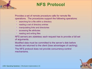 | (OS: Operating Systems) | (File-System Implementation) | 44
NFS Protocol
Provides a set of remote procedure calls for remote file
operations. The procedures support the following operations:
 searching for a file within a directory
 reading a set of directory entries
 manipulating links and directories
 accessing file attributes
 reading and writing files
NFS servers are stateless; each request has to provide a full set
of arguments.
Modified data must be committed to the server’s disk before
results are returned to the client (lose advantages of caching).
The NFS protocol does not provide concurrency-control
mechanisms.
 