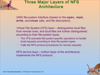 | (OS: Operating Systems) | (File-System Implementation) | 45
Three Major Layers of NFS
Architecture
UNIX file-system interface (based on the open, read,
write, and close calls, and file descriptors).
Virtual File System (VFS) layer – distinguishes local files
from remote ones, and local files are further distinguished
according to their file-system types.
 The VFS activates file-system-specific operations to handle
local requests according to their file-system types.
 Calls the NFS protocol procedures for remote requests.
NFS service layer – bottom layer of the architecture;
implements the NFS protocol.
 