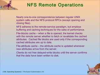 | (OS: Operating Systems) | (File-System Implementation) | 48
NFS Remote Operations
Nearly one-to-one correspondence between regular UNIX
system calls and the NFS protocol RPCs (except opening and
closing files).
NFS adheres to the remote-service paradigm, but employs
buffering and caching techniques for the sake of performance.
File-blocks cache – when a file is opened, the kernel checks
with the remote server whether to fetch or revalidate the cached
attributes. Cached file blocks are used only if the corresponding
cached attributes are up to date.
File-attribute cache – the attribute cache is updated whenever
new attributes arrive from the server.
Clients do not free delayed-write blocks until the server confirms
that the data have been written to disk.
 