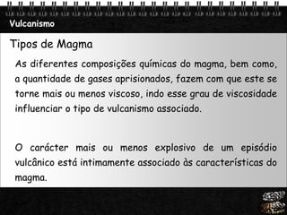 Page  12
Vulcanismo
Tipos de Magma
As diferentes composições químicas do magma, bem como,
a quantidade de gases aprisionados, fazem com que este se
torne mais ou menos viscoso, indo esse grau de viscosidade
influenciar o tipo de vulcanismo associado.
O carácter mais ou menos explosivo de um episódio
vulcânico está intimamente associado às características do
magma.
 