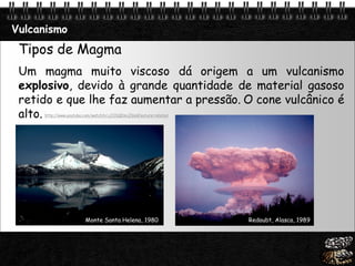 Page  13
Vulcanismo
Tipos de Magma
Um magma muito viscoso dá origem a um vulcanismo
explosivo, devido à grande quantidade de material gasoso
retido e que lhe faz aumentar a pressão. O cone vulcânico é
alto.
Monte Santa Helena, 1980 Redoubt, Alasca, 1989
http://www.youtube.com/watch?v=jJO1QEmcZGs&feature=related
 
