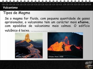 Page  14
Vulcanismo
Tipos de Magma
Se o magma for fluido, com pequena quantidade de gases
aprisionados, o vulcanismo tem um carácter mais efusivo,
com episódios de vulcanismo mais calmos. O edifício
vulcânico é baixo. http://www.youtube.com/watch?v=rv--PpUlB8U&NR=1
Kilauea, Havai, 2007 Kilauea, Havai, 2008
 