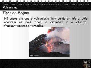 Page  15
Vulcanismo
Tipos de Magma
Há casos em que o vulcanismo tem carácter misto, pois
ocorrem os dois tipos, o explosivo e o efusivo,
frequentemente alternados.
Etna, Sicília
 