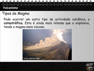 Page  16
Vulcanismo
Tipos de Magma
Pode ocorrer um outro tipo de actividade vulcânica, a
catastrófica. Esta é ainda mais intensa que a explosiva,
tendo o magma mais viscoso.
Colima, Méximo, 1998
 