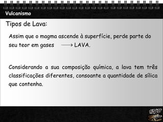 Page  18
Vulcanismo
Tipos de Lava:
Assim que o magma ascende à superfície, perde parte do
seu teor em gases > LAVA.
Considerando a sua composição química, a lava tem três
classificações diferentes, consoante a quantidade de sílica
que contenha.
 