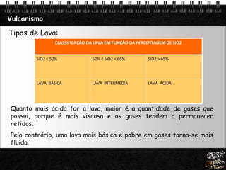 Page  19
Vulcanismo
Tipos de Lava:
Quanto mais ácida for a lava, maior é a quantidade de gases que
possui, porque é mais viscosa e os gases tendem a permanecer
retidos.
Pelo contrário, uma lava mais básica e pobre em gases torna-se mais
fluida.
 