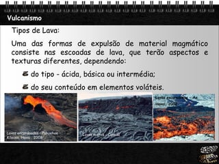 Page  20
Vulcanismo
Lavas encordoadas – Pahoehoe
Kilauea, Havai , 2008
Tipos de Lava:
Uma das formas de expulsão de material magmático
consiste nas escoadas de lava, que terão aspectos e
texturas diferentes, dependendo:
do tipo - ácida, básica ou intermédia;
do seu conteúdo em elementos voláteis.
Lavas mistas - Canadá
Lavas escoreáceas – Aa
Havai, 2002
 