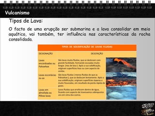 Page  22
Vulcanismo
Tipos de Lava:
O facto de uma erupção ser submarina e a lava consolidar em meio
aquático, vai também, ter influência nas características da rocha
consolidada.
 