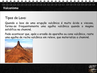 Page  23
Vulcanismo
Tipos de Lava:
Quando a lava de uma erupção vulcânica é muito ácida e viscosa,
forma-se frequentemente uma agulha vulcânica quando o magma
solidifica na chaminé.
Pode acontecer que, após a erosão do aparelho ou cone vulcânico, reste
uma agulha de rocha vulcânica em relevo, que materializa a chaminé.
 