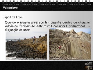 Page  24
Vulcanismo
Tipos de Lava:
Quando o magma arrefece lentamente dentro da chaminé
vulcânica formam-se estruturas colunares prismáticas -
disjunção colunar.
Pico de Ana Ferreira – Porto SantoCalçada dos Gigantes - Irlanda
 