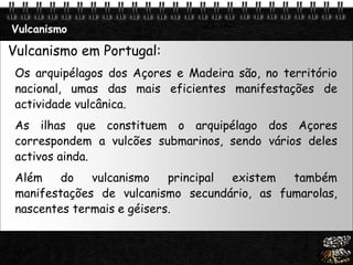 Page  31
Vulcanismo
Vulcanismo em Portugal:
Os arquipélagos dos Açores e Madeira são, no território
nacional, umas das mais eficientes manifestações de
actividade vulcânica.
As ilhas que constituem o arquipélago dos Açores
correspondem a vulcões submarinos, sendo vários deles
activos ainda.
Além do vulcanismo principal existem também
manifestações de vulcanismo secundário, as fumarolas,
nascentes termais e géisers.
 