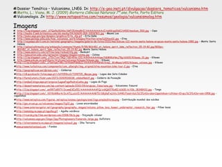 Dossier Temático – Vulcanismo, LNEG. In: http://e-geo.ineti.pt/divulgacao/dossiers_tematicos/vulcanismo.htm
Motta, L.; Viana, M. J. (2009) Bioterra Ciências Naturais 7º ano, Porto, Porto Editora
Vulcanologia. In: http://www.notapositiva.com/resumos/geologia/vulcansismolog.htm
Imagens
http://4.bp.blogspot.com/_S7Qz9a3DX6s/SkFODAms8HI/AAAAAAAAAxI/nzKKrgyE6KI/s400/medium_500.jpg - Capa
http://media-2.web.britannica.com/eb-media/04/60604-004-32E6FB11.jpg - Mauna Loa
http://pubs.usgs.gov/gip/dynamic/graphics/Erta_Ale.gif - Erta Halle
http://www.geology.sdsu.edu/how_volcanoes_work/Images/Pfeiffer/etna%20Nov02.jpg – Etna
http://viajeaqui.abril.com.br/national-geographic/imagens/galeria-de-fotos/2010/mai/edicao-122-monte-santa-helena-erupcao-monte-santa-helena-1980.jpg - Monte Santa
Helena
http://upload.wikimedia.org/wikipedia/commons/thumb/9/98/MSH82_st_helens_spirit_lake_reflection_05-19-82.jpg/800px-
MSH82_st_helens_spirit_lake_reflection_05-19-82.jpg Monte Santa Helena
http://www.semicro.com/offline/anp/redoubt2lg.jpg - Redoubt
http://education.sdsc.edu/optiputer/images/images/colima.jpg - Colima
http://2.bp.blogspot.com/_y7Dc7cooT8Q/TGErKNo-OlI/AAAAAAAAAqw/NGMWyNmj78g/s1600/Kilauea_01.jpg - Kilauea
http://www.edu.pe.ca/gulfshore/Archives/volcanoe/kilauea/kilauea.jpg - Kilauea
http://2.bp.blogspot.com/_cFbmtqw7ARc/SHVamPNmBzI/AAAAAAAABN0/bxqI_WvMeas/s400/kilauea_volvano.jpg - Kilauea
http://www.turbolince.com/components/com_alberghi/img_original/etna-mountain-bike-tour-2.jpg - Etna
http://geographicae.wordpress.com/ - Caldeiras
http://c8.quickcachr.fotos.sapo.pt/i/bff059cc0/7199705_Macpe.jpeg - Lagoa das Sete Cidades
http://farm3.static.flickr.com/2073/2093530038_c6bbd4eb1f.jpg - Caldeira da Povoação
http://ondas2.blogs.sapo.pt/arquivo/LagoaFogoPedroCunha.jpg - Lagoa do Fogo
http://desastresnaturais.com/wp-content/uploads/2010/09/erupcao_fissuriana.jpg - Vulcanismo fissural
http://2.bp.blogspot.com/_snl99Ty897Y/ScwwEKIzl5I/AAAAAAAAAFQ/ziGQ657KoKE/s1600-h/t06_18348433.jpg - Tonga
http://3.bp.blogspot.com/_V2t9zGl8urA/ScA7LLuUclI/AAAAAAAABT0/S8jGqFxLhVc/S440/Faial+Vulc%C3%A3o+dos+Capelinhos++Ultima++Erupc%C3%A3o++em+1958.jpg -
Capelinhos
http://www.netxplica.com/figuras_netxplica/exanac/geologia/anel.fogo.arealeditores.png - Distribuição mundial dos vulcões
http://gsc.nrcan.gc.ca/volcanoes/images/fig10.jpg - Lavas encordoadas
http://www.solarnavigator.net/geography/geography_images/volcano_pillow_lava_hawaii_underwater_research_Nur.jpg - Pillow lavas
http://esmmbg.no.sapo.pt/agulha.gif - Agulha vulcânica
http://ricardojchp.files.wordpress.com/2008/06/p.jpg - Disjunção colunar
http://volcanoes.usgs.gov/Imgs/Jpg/Photoglossary/fumarole_large.jpg Sulfatara
http://silvarosamaria.no.sapo.pt/imagens/vulcao2.jpg - Ilha Terceira
www.presentationload.com – Fundos
 