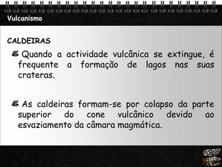 Page  6
Vulcanismo
CALDEIRAS
Quando a actividade vulcânica se extingue, é
frequente a formação de lagos nas suas
crateras.
As caldeiras formam-se por colapso da parte
superior do cone vulcânico devido ao
esvaziamento da câmara magmática.
 