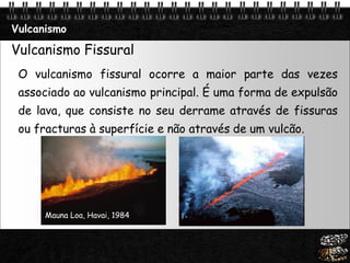 Page  8
Vulcanismo
Vulcanismo Fissural
O vulcanismo fissural ocorre a maior parte das vezes
associado ao vulcanismo principal. É uma forma de expulsão
de lava, que consiste no seu derrame através de fissuras
ou fracturas à superfície e não através de um vulcão.
Mauna Loa, Havai, 1984
 