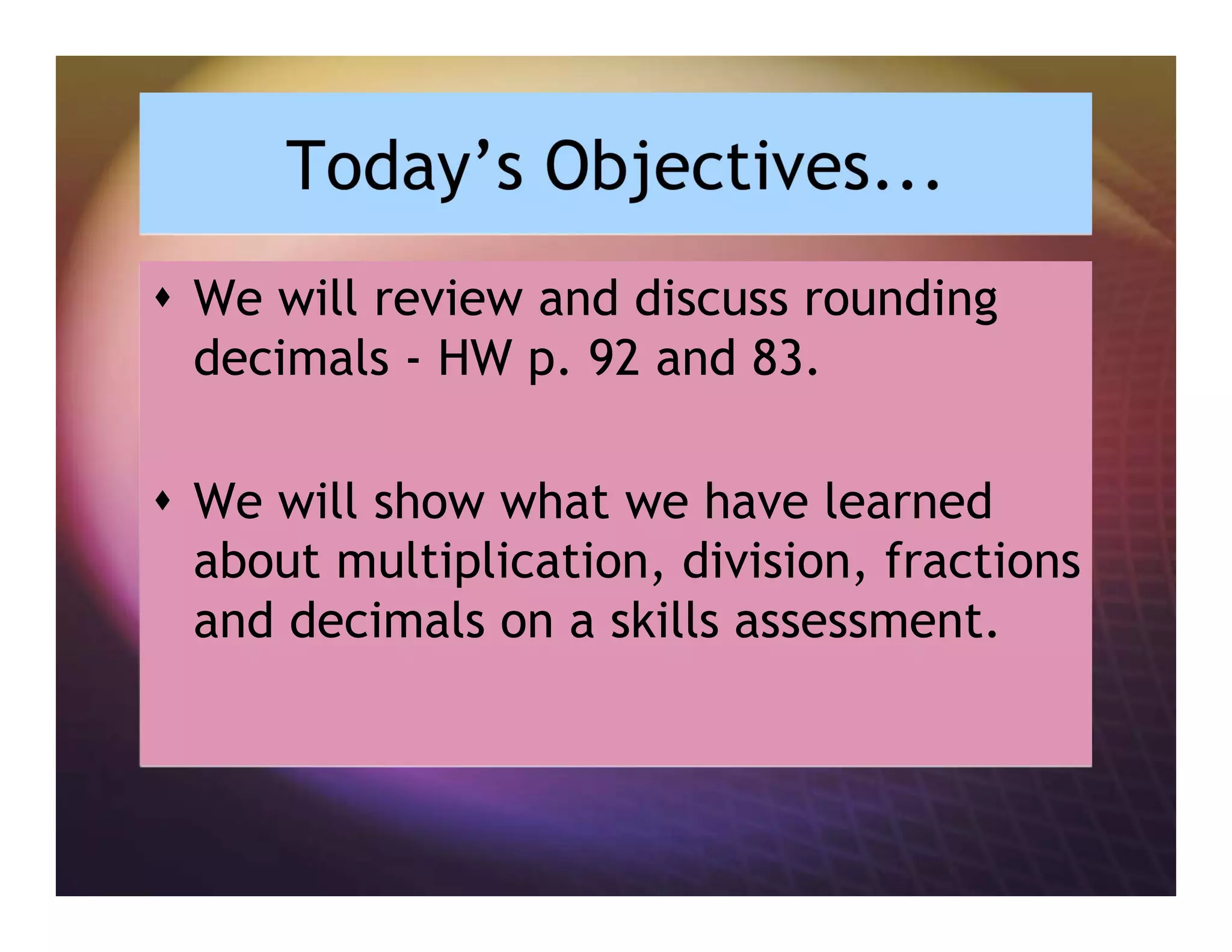 Today’s Objectives...
We will review and discuss rounding
decimals - HW p. 92 and 83.
We will show what we have learned
about multiplication, division, fractions
and decimals on a skills assessment.
