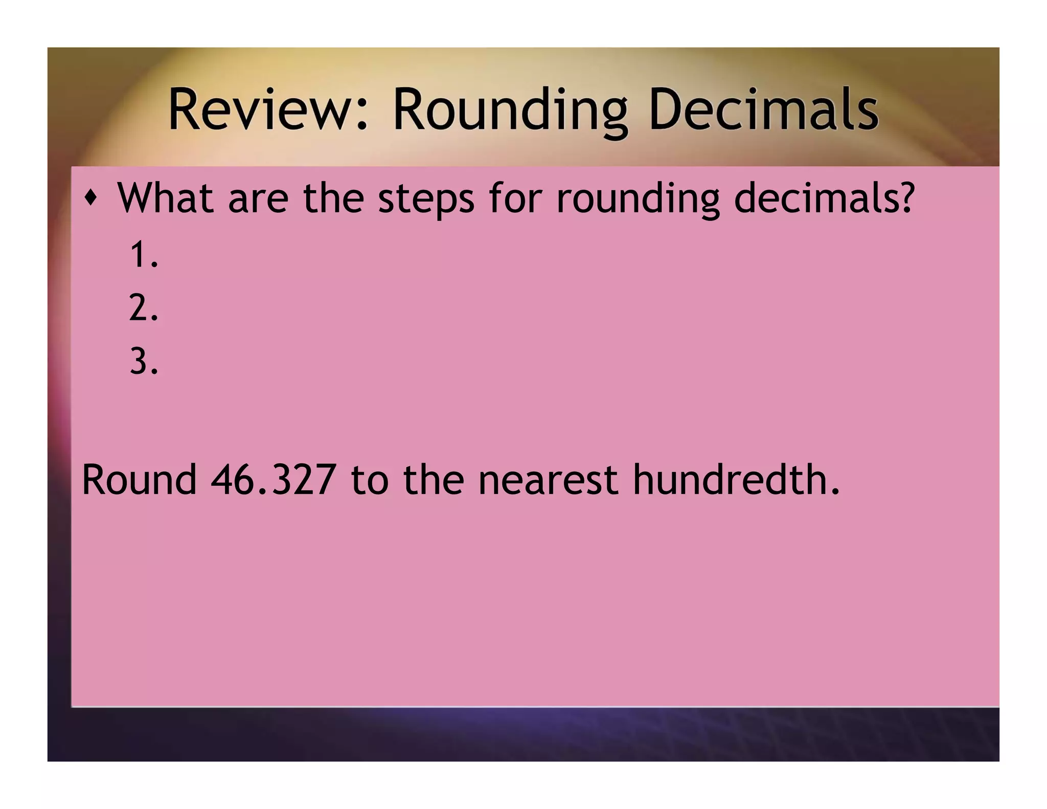 Review: Rounding Decimals
What are the steps for rounding decimals?
1.
2.
3.
Round 46.327 to the nearest hundredth.