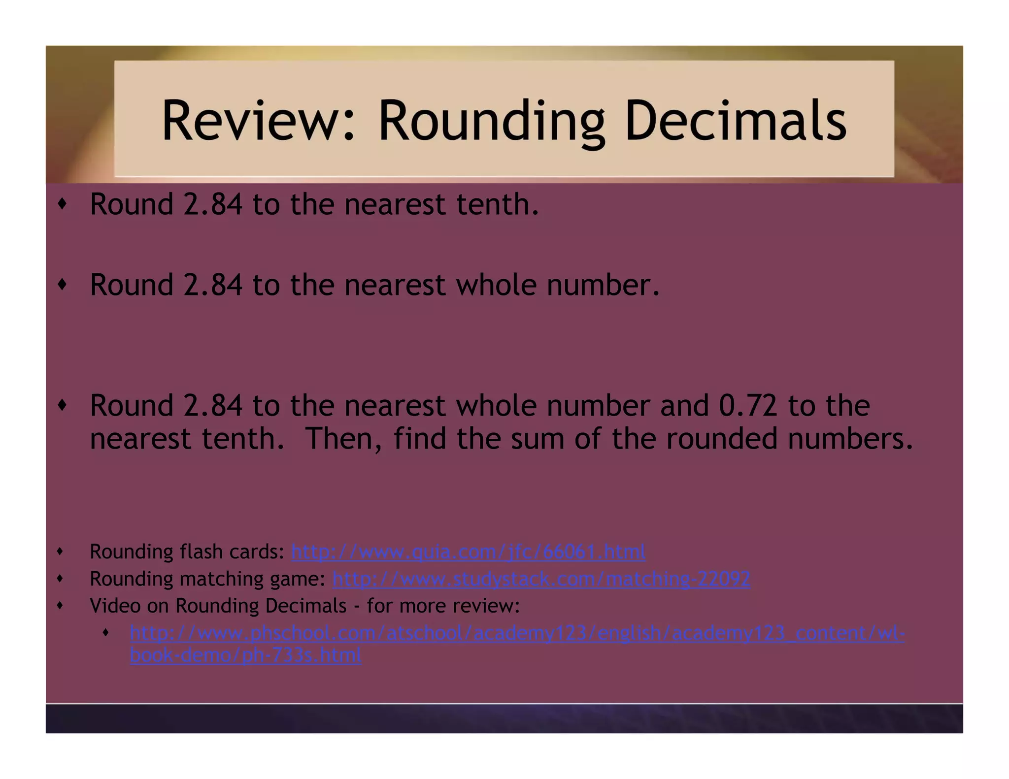 Review: Rounding Decimals
Round 2.84 to the nearest tenth.
Round 2.84 to the nearest whole number.
Round 2.84 to the nearest whole number and 0.72 to the
nearest tenth. Then, find the sum of the rounded numbers.
Rounding flash cards: http://www.quia.com/jfc/66061.html
Rounding matching game: http://www.studystack.com/matching-22092
Video on Rounding Decimals - for more review:
http://www.phschool.com/atschool/academy123/english/academy123_content/wl-
book-demo/ph-733s.html