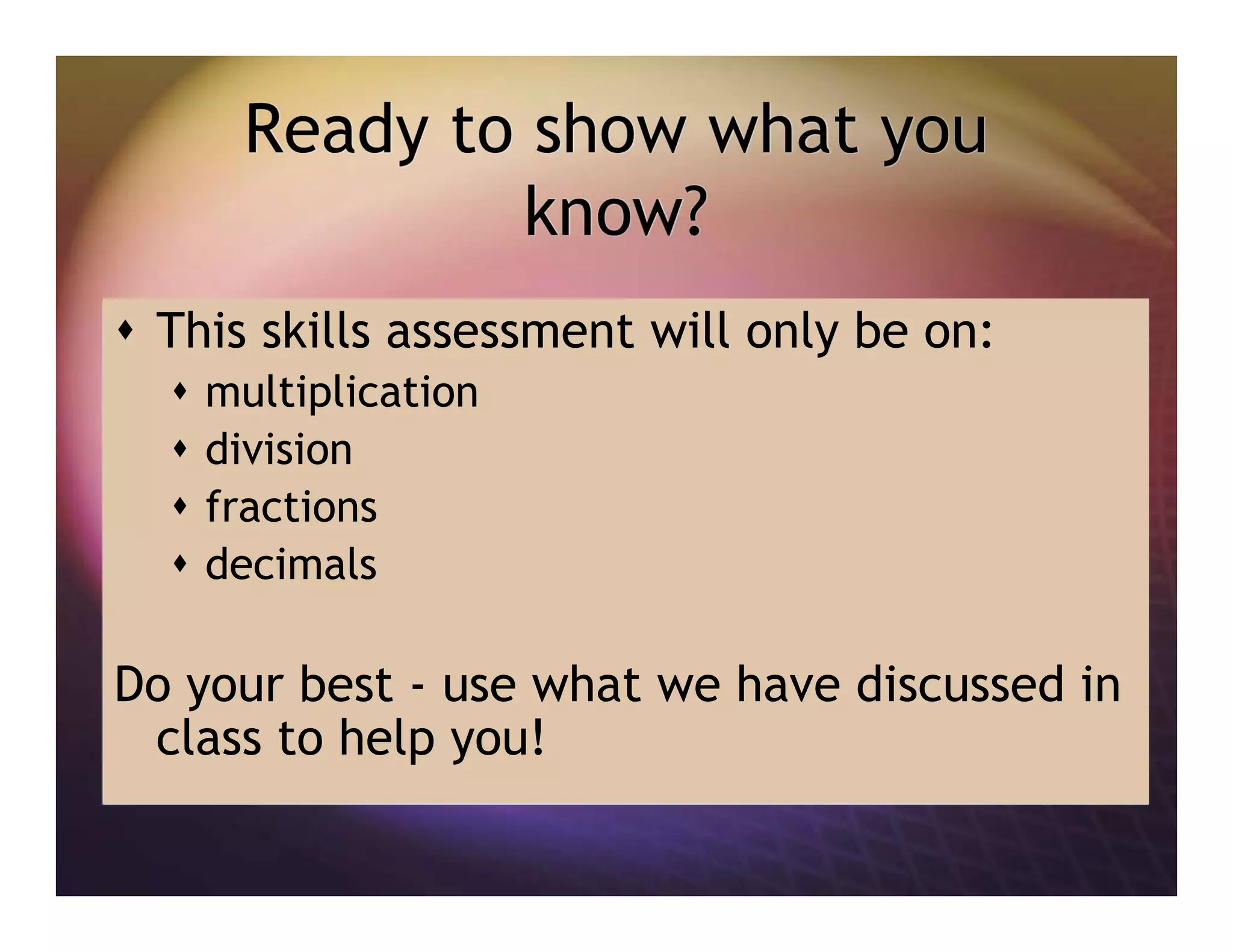 Ready to show what you
know?
This skills assessment will only be on:
multiplication
division
fractions
decimals
Do your best - use what we have discussed in
class to help you!