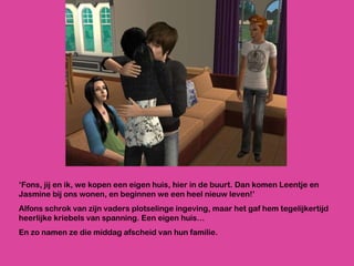 ‘ Fons, jij en ik, we kopen een eigen huis, hier in de buurt. Dan komen Leentje en Jasmine bij ons wonen, en beginnen we een heel nieuw leven!’ Alfons schrok van zijn vaders plotselinge ingeving, maar het gaf hem tegelijkertijd heerlijke kriebels van spanning. Een eigen huis… En zo namen ze die middag afscheid van hun familie.  