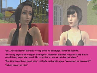 ‘ En…hoe is het met Marcia?’ vroeg Sofie na een tijdje. Miranda zuchtte.  ‘ Ze is nog erger dan vroeger. Ze negeert iedereen die haar niet aan staat. En ze scheldt nog erger dan eerst. Nu ze groter is, kan ze ook harder slaan.’ ‘ Dat kind is echt niet goed wijs.’ zei Sofie met grote ogen. ‘Verandert ze dan nooit?’ ‘ Ik ben bang van niet.’ 