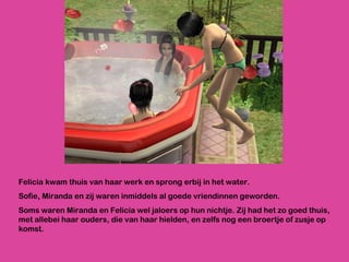 Felicia kwam thuis van haar werk en sprong erbij in het water.  Sofie, Miranda en zij waren inmiddels al goede vriendinnen geworden.  Soms waren Miranda en Felicia wel jaloers op hun nichtje. Zij had het zo goed thuis, met allebei haar ouders, die van haar hielden, en zelfs nog een broertje of zusje op komst.  