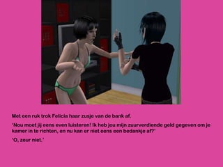 Met een ruk trok Felicia haar zusje van de bank af.  ‘ Nou moet jij eens even luisteren! Ik heb jou mijn zuurverdiende geld gegeven om je kamer in te richten, en nu kan er niet eens een bedankje af?’ ‘ O, zeur niet.’ 