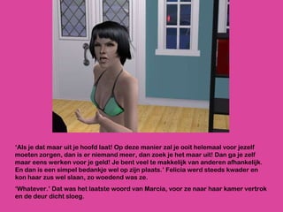 ‘ Als je dat maar uit je hoofd laat! Op deze manier zal je ooit helemaal voor jezelf moeten zorgen, dan is er niemand meer, dan zoek je het maar uit! Dan ga je zelf maar eens werken voor je geld! Je bent veel te makkelijk van anderen afhankelijk. En dan is een simpel bedankje wel op zijn plaats.’ Felicia werd steeds kwader en kon haar zus wel slaan, zo woedend was ze. ‘ Whatever.’ Dat was het laatste woord van Marcia, voor ze naar haar kamer vertrok en de deur dicht sloeg. 