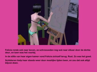 Felicia rende ook naar boven, ze schreeuwden nog wat naar elkaar door de dichte deur, en toen was het voorbij.  In de stilte van haar eigen kamer vond Felicia zichzelf terug. Rust. Zo was het goed.  Schilderen hielp haar steeds weer door moeilijke tijden heen, en zou dat ook altijd blijven doen. 