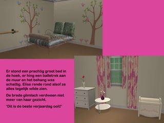 Er stond een prachtig groot bed in de hoek, er hing een balletrek aan de muur en het behang was schattig. Elise rende rond alsof ze alles tegelijk wilde zien.  De brede glimlach verdween niet meer van haar gezicht.  ‘ Dit is de beste verjaardag ooit!’ 
