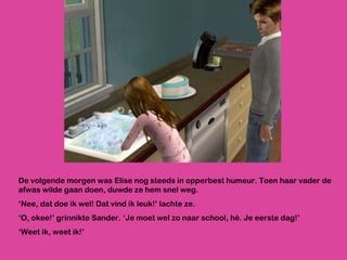 De volgende morgen was Elise nog steeds in opperbest humeur. Toen haar vader de afwas wilde gaan doen, duwde ze hem snel weg. ‘ Nee, dat doe ik wel! Dat vind ik leuk!’ lachte ze.  ‘ O, okee!’ grinnikte Sander. ‘Je moet wel zo naar school, hè. Je eerste dag!’ ‘ Weet ik, weet ik!’ 