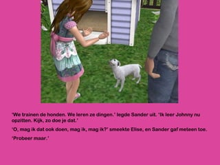 ‘ We trainen de honden. We leren ze dingen.’ legde Sander uit. ‘Ik leer Johnny nu opzitten. Kijk, zo doe je dat.’ ‘ O, mag ik dat ook doen, mag ik, mag ik?’ smeekte Elise, en Sander gaf meteen toe.  ‘ Probeer maar.’ 