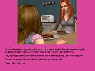 ‘ Je moet beloven dat je er goed voor zult zorgen. En het hondje moet dan bij de anderen in het verblijf, niet hier in huis. Snap je dat?’ vroeg Melissa. ‘ Ja, hij mag bij Daisy en Johnny wonen. En ik zal heel goed voor hem zorgen!’ Sander en Melissa keken elkaar even aan en knikten toen. ‘ Goed, dan mag het.’ 