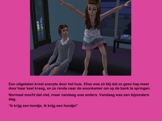 Een uitgelaten kreet snerpte door het huis. Elise was zó blij dat ze geen hap meer door haar keel kreeg, en ze rende naar de woonkamer om op de bank te springen.  Normaal mocht dat niet, maar vandaag was anders. Vandaag was een bijzondere dag.  ‘ Ik krijg een hondje, ik krijg een hondje!’ 