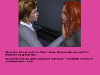 ‘ We hebben het maar mooi voor elkaar.’ Sander streelde teder haar gezicht en drukte een kus op haar neus.  ‘ En, wanneer komt die puppy van jou eens naar buiten?’ Hij kriebelde haar buik en ze moesten allebei lachen. 