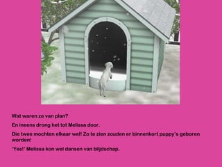 Wat waren ze van plan? En ineens drong het tot Melissa door.  Die twee mochten elkaar wel! Zo te zien zouden er binnenkort puppy’s geboren worden! ‘ Yes!’ Melissa kon wel dansen van blijdschap.  