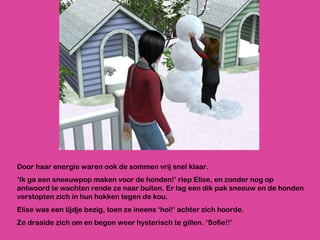 Door haar energie waren ook de sommen vrij snel klaar.  ‘ Ik ga een sneeuwpop maken voor de honden!’ riep Elise, en zonder nog op antwoord te wachten rende ze naar buiten. Er lag een dik pak sneeuw en de honden verstopten zich in hun hokken tegen de kou.  Elise was een tijdje bezig, toen ze ineens ‘hoi!’ achter zich hoorde. Ze draaide zich om en begon weer hysterisch te gillen. ‘Sofie!!’ 