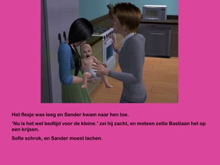 Het flesje was leeg en Sander kwam naar hen toe.  ‘ Nu is het wel bedtijd voor de kleine.’ zei hij zacht, en meteen zette Bastiaan het op een krijsen. Sofie schrok, en Sander moest lachen. 
