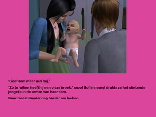 ‘ Geef hem maar aan mij.’ ‘ Zo te ruiken heeft hij een vieze broek.’ snoof Sofie en snel drukte ze het stinkende jongetje in de armen van haar oom.  Daar moest Sander nog harder om lachen. 