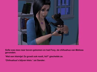 Sofie was mee naar boven gekomen en had Foxy, de chihuahua van Melissa gevonden. ‘ Wat een kleintje! Ze groeit ook nooit, hè?’ giechelde ze. ‘ Chihuahua’s blijven klein.’ zei Sander. 