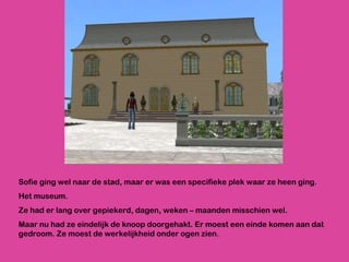 Sofie ging wel naar de stad, maar er was een specifieke plek waar ze heen ging.  Het museum. Ze had er lang over gepiekerd, dagen, weken – maanden misschien wel.  Maar nu had ze eindelijk de knoop doorgehakt. Er moest een einde komen aan dat gedroom. Ze moest de werkelijkheid onder ogen zien. 