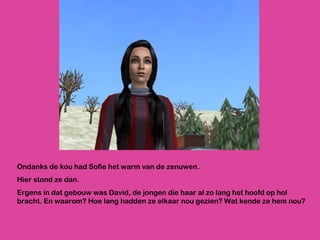 Ondanks de kou had Sofie het warm van de zenuwen.  Hier stond ze dan.  Ergens in dat gebouw was David, de jongen die haar al zo lang het hoofd op hol bracht. En waarom? Hoe lang hadden ze elkaar nou gezien? Wat kende ze hem nou? 