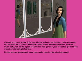 Kwaad op zichzelf stapte Sofie naar binnen en kocht een kaartje. Het was leuk om het museum terug te zien. Alles leek ineens zoveel kleiner dan eerst – maar dat kwam natuurlijk omdat zij zelf toen kleiner was geweest, dan leek alles groter! Sofie moest om zichzelf glimlachten.  Ze liep door de spiegelzaal, waar haar vader haar ten dans had gevraagd. 