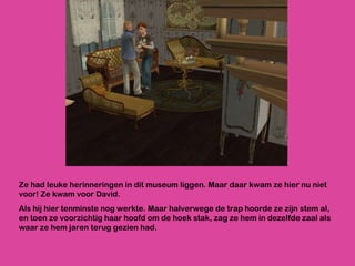 Ze had leuke herinneringen in dit museum liggen. Maar daar kwam ze hier nu niet voor! Ze kwam voor David.  Als hij hier tenminste nog werkte. Maar halverwege de trap hoorde ze zijn stem al, en toen ze voorzichtig haar hoofd om de hoek stak, zag ze hem in dezelfde zaal als waar ze hem jaren terug gezien had. 