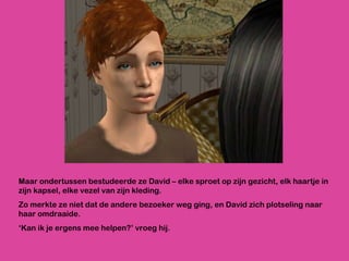 Maar ondertussen bestudeerde ze David – elke sproet op zijn gezicht, elk haartje in zijn kapsel, elke vezel van zijn kleding.  Zo merkte ze niet dat de andere bezoeker weg ging, en David zich plotseling naar haar omdraaide.  ‘ Kan ik je ergens mee helpen?’ vroeg hij.  