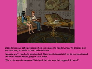 Bloosde hij nou? Sofie probeerde hem in de gaten te houden, maar hij draaide zich van haar weg en plofte op een oude sofa neer. ‘ Mag dat wel?’ riep Sofie geschokt uit. Maar toen hij naast zich op de met gouddraad bestikte kussens klopte, ging ze toch zitten. ‘ Wie is hier nou de suppoost? Wie heeft het hier voor het zeggen? Ik, toch?’  