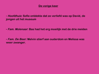 De vorige keer Hoofdhuis : Sofie ontdekte dat ze verliefd was op David, de jongen uit het museum Fam. Molenaar : Bas had het erg moeilijk met de drie meiden Fam. De Beer : Melvin stierf aan ouderdom en Melissa was weer zwanger.  