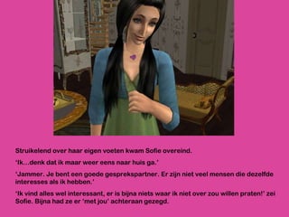 Struikelend over haar eigen voeten kwam Sofie overeind.  ‘ Ik…denk dat ik maar weer eens naar huis ga.’  ‘ Jammer. Je bent een goede gesprekspartner. Er zijn niet veel mensen die dezelfde interesses als ik hebben.’ ‘ Ik vind alles wel interessant, er is bijna niets waar ik niet over zou willen praten!’ zei Sofie. Bijna had ze er ‘met jou’ achteraan gezegd. 