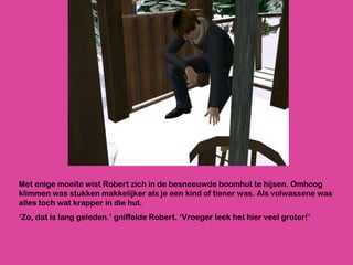 Met enige moeite wist Robert zich in de besneeuwde boomhut te hijsen. Omhoog klimmen was stukken makkelijker als je een kind of tiener was. Als volwassene was alles toch wat krapper in die hut. ‘ Zo, dat is lang geleden.’ gniffelde Robert. ‘Vroeger leek het hier veel groter!’ 