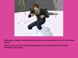 Sofie gilde en begon meteen handenvol sneeuw te verzamelen, die ze in zijn richting smeet.  ‘ Mis! En weer mis! Zo, wat kan jij goed gooien zeg!’ lachte Robert, die steeds behendig opzij sprong.  